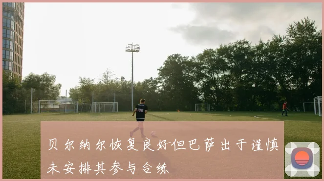 贝尔纳尔恢复良好但巴萨出于谨慎未安排其参与合练