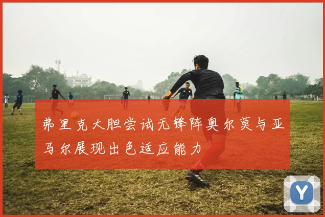 弗里克大胆尝试无锋阵奥尔莫与亚马尔展现出色适应能力