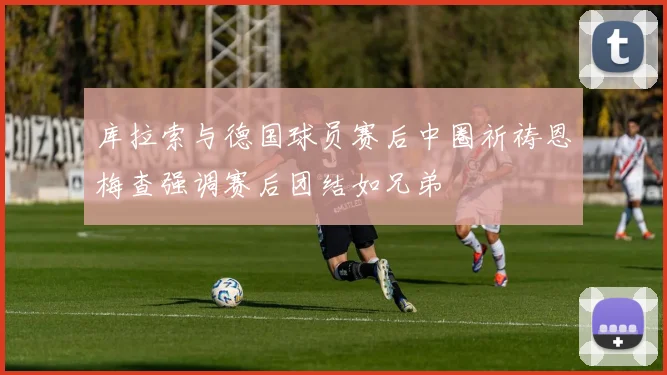 库拉索与德国球员赛后中圈祈祷恩梅查强调赛后团结如兄弟