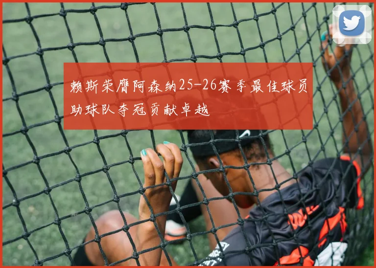 赖斯荣膺阿森纳25-26赛季最佳球员助球队夺冠贡献卓越