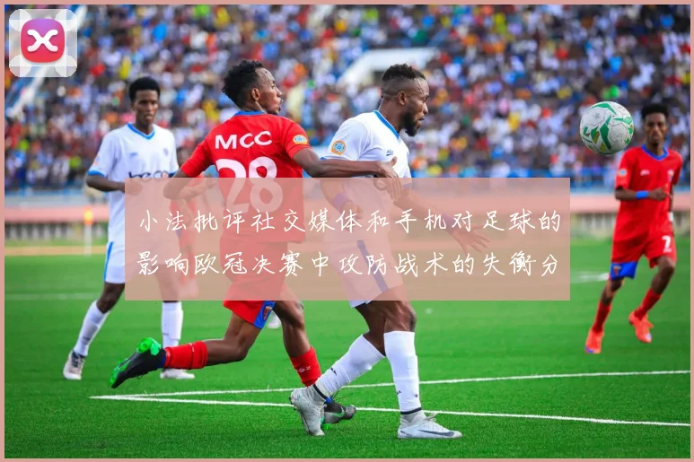 小法批评社交媒体和手机对足球的影响欧冠决赛中攻防战术的失衡分析