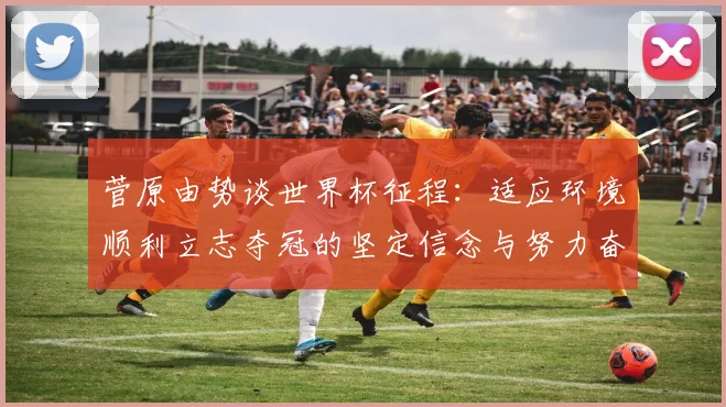 菅原由势谈世界杯征程：适应环境顺利立志夺冠的坚定信念与努力奋斗