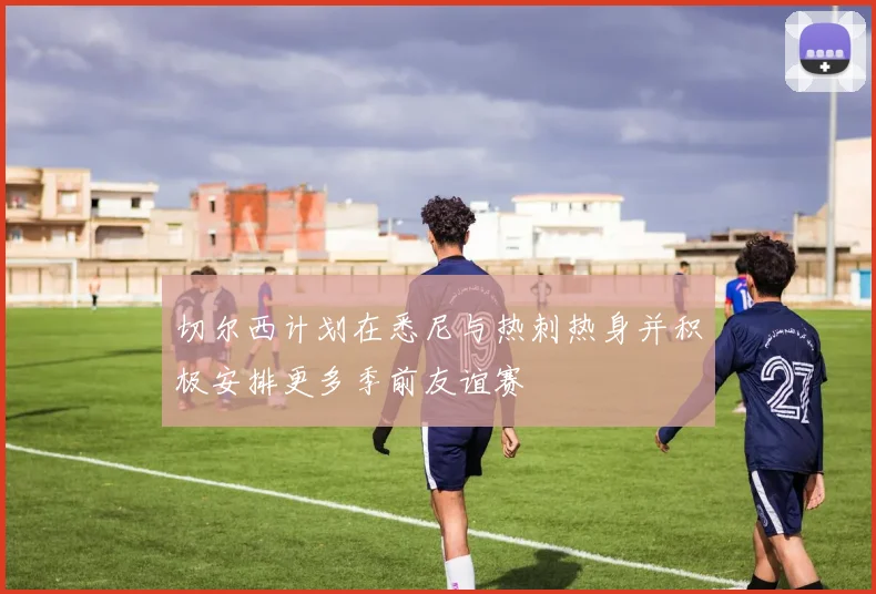 切尔西计划在悉尼与热刺热身并积极安排更多季前友谊赛