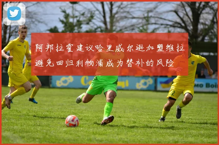 阿邦拉霍建议哈里威尔逊加盟维拉避免回归利物浦成为替补的风险
