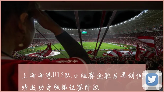 上海海港U15队小组赛全胜后再创佳绩成功晋级排位赛阶段