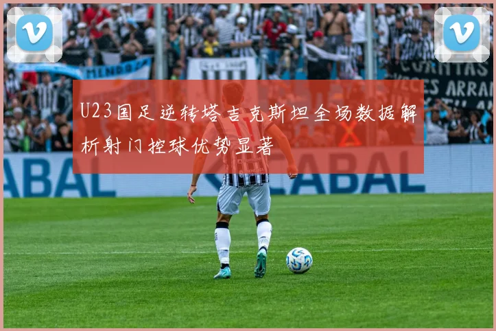 U23国足逆转塔吉克斯坦全场数据解析射门控球优势显著