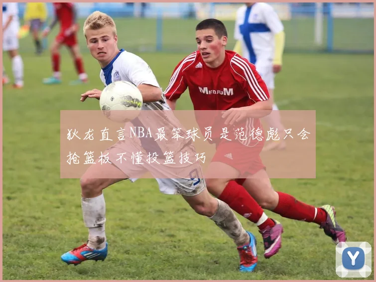 狄龙直言NBA最笨球员是范德彪只会抢篮板不懂投篮技巧