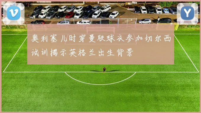 奥利塞儿时穿曼联球衣参加切尔西试训揭示英格兰出生背景