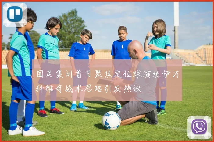 国足集训首日聚焦定位球演练伊万科维奇战术思路引发热议