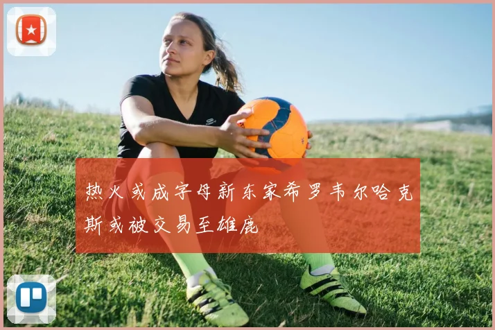 热火或成字母新东家希罗韦尔哈克斯或被交易至雄鹿