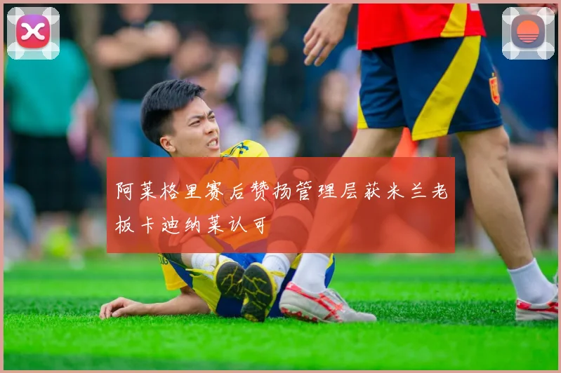 阿莱格里赛后赞扬管理层获米兰老板卡迪纳莱认可