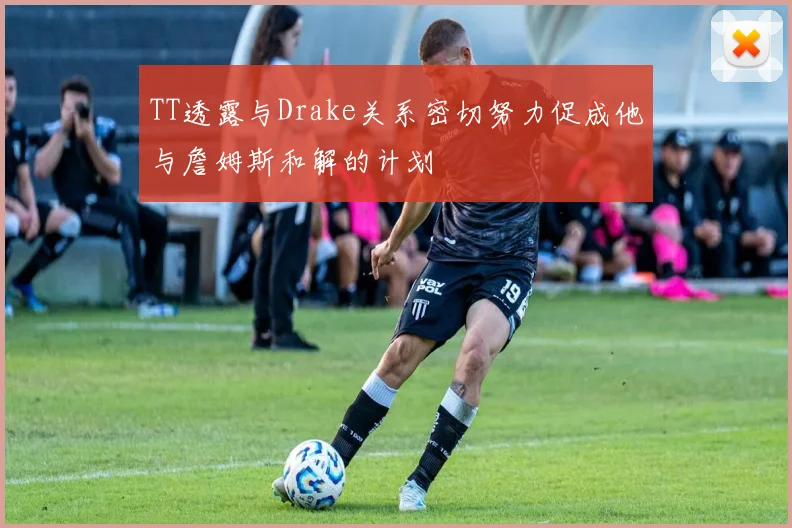 TT透露与Drake关系密切努力促成他与詹姆斯和解的计划