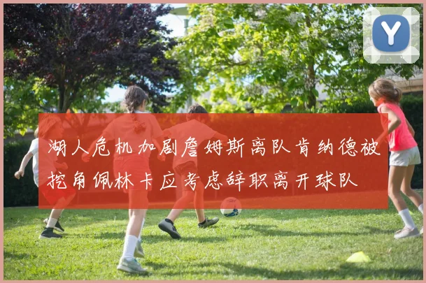 湖人危机加剧詹姆斯离队肯纳德被挖角佩林卡应考虑辞职离开球队