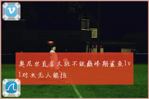 奥尼尔直言文班不敌巅峰期鲨鱼1v1对决无人能挡