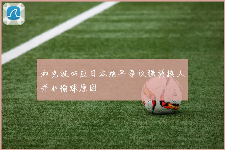 加克波回应日本绝平争议强调换人并非输球原因