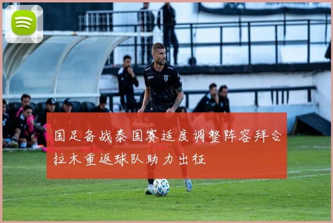 国足备战泰国赛适度调整阵容拜合拉木重返球队助力出征