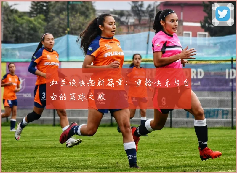 加兰谈快船新篇章：重拾快乐与自由的篮球之旅